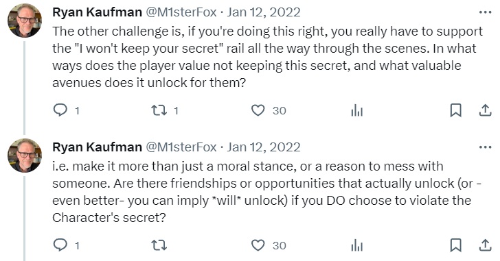 A sequence of tweets from Ryan Kaufman that read "The other challenge is, if you're doing this right, you really have to support the "I won't keep your secret" rail all the way through the scenes. In what ways does the player value not keeping this secret, and what valuable avenues does it unlock for them?" and " i.e. make it more than just a moral stance, or a reason to mess with someone. Are there friendships or opportunities that actually unlock (or -even better- you can imply *will* unlock) if you DO choose to violate the Character's secret?"