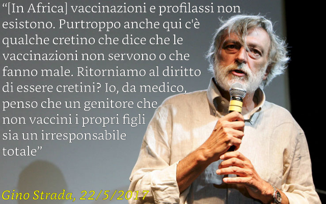 In Africa vaccinazioni e profilassi non esistono. Purtroppo, anche qui c'è qualche cretino che dice che le vaccinazioni non servono o che fanno male. Ritorniamo al diritto d'essere cretini… Io, da medico, penso che un genitore che non vaccini i propri figli sia un'irresponsabile totale. Gino Strada 22/5/2017