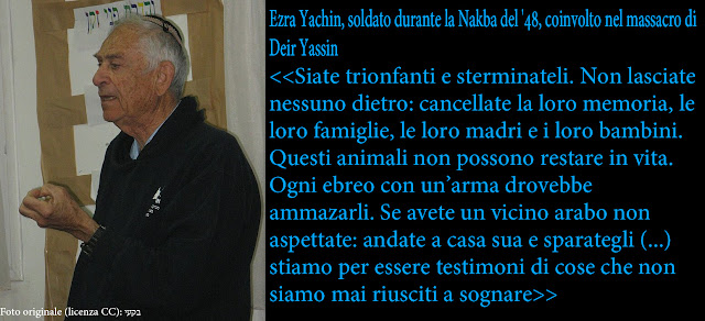 Ezra Yachin, soldato durante la Nakba del '48 incitava così le truppe: <<<<Siate trionfanti e sterminateli. Non lasciate nessuno dietro di voi: cancellate la loro memoria, cancellate le loro famiglie, le loro madri e i loro bambini. Questi animali non possono restare in vita. Se avete un vicino arabo non aspettate: andate a casa sua e sparategli (...) stiamo per essere testimoni di cose che non siamo mai riusciti a sognare>>>>