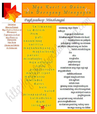 pagkasulnop minabangui
-mga kurit sa dahon ni minagayon-
sa liwanag
sa diklom
itom
puti
naaaninag
naririsa
magkahampang
magkaibong
parani
minatagbo
mga aninipot
kulay pangatorogan
malipot-lipot
malumanay
malindok
duros
hale
bulod
minapapatag
kalmadohon
digdi
ining lugar
  saimong mga mata    
sakuya
mga guiromdomon ikinakamugtak himate nin boot 
ikinakadena sa pakpak
sakuyang  nahiling na minsan
an aldaw minasirang sa bulan
tutok minahilingon
                   ika
ako
magkaiba
pagkasunop
minabangui
romdomon ang mga agi-agi
ang panahon 
 nakikiumbasan
alagad magliwat man 
nin agihan
ontok man
giraray sana magkasabayan
sa minadaling otro kinaagahan
mga aninipot nunca paglingawan
uya pirmi nang minahalat
para magkaibanan 
sa duman pasiring sabay saro
sa mga susog na dalan   - (c)20 August 2004 http://goldimyrr.blogspot.com/