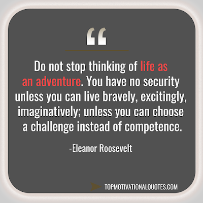 Do not stop thinking of life as an adventure. You have no security unless you can live bravely, excitingly, imaginatively; unless you can choose a challenge instead of competence.  Eleanor Roosevelt - Best Inspirational quote