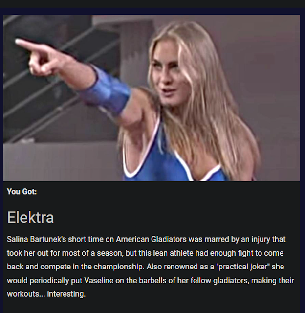 a blonde American Gladiatrix points daringly, standing in the arena; the picture's over the text, "You Got: - Elektra - Salina Bartunek's short time on American Gladiators was marred by an injury that took her out for most of a season, but this lean athlete had enough fight to come back and compete in the championship. Also renowned as a "practical joker" she would periodically put Vaseline on the barbells of her fellow gladiators, making their workouts... interesting."