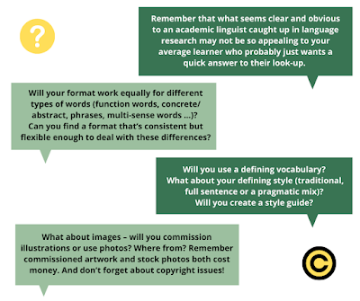 More questons: 5. Remember that what seems clear and obvious to an academic linguist caught up in language research may not be so appealing to your average learner for who probably just wants a quick and simple answer to their look-up.  6. Will your format work equally for different types of words (function words, concrete/abstract, phrases, multi-sense words …)? Can you find a format that’s consistent but flexible enough to deal with these differences? 7. Will you use a defining vocabulary? What about your defining style (traditional, full sentence or a pragmatic mix)? Will you create a style guide? 8. What about images – will you commission illustrations or use photos? Where from? Remember commissioned artwork and stock photos both cost money. And don’t forget about copyright issues!