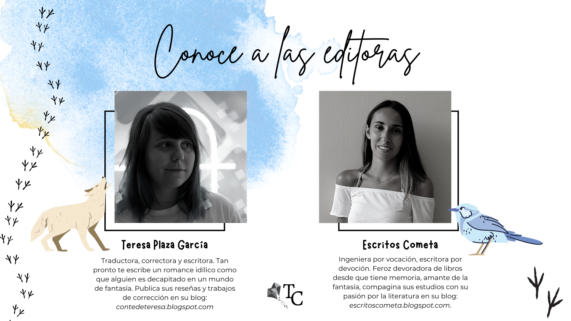 Conoce a las editoras: Teresa Plaza García, Traductora, correctora y escritora. Tan pronto te escribe un romance idílico como que alguien es decapitado en un mundo de fantasía. Publica sus reseñas y trabajos de corrección en su blog: contedeteresa.blogspot.com. Y Escritos Cometa, Ingeniera por vocación, escritora por devoción. Feroz devoradora de libros desde que tiene memoria, amante de la fantasía, compagina sus estudios con su pasión por la literatura en su blog: escritoscometa.blogspot.com.  Al lado de Tessa aparece un lobo, animal que la representa, y al lado de Cometa un pequeño pájaro azul.