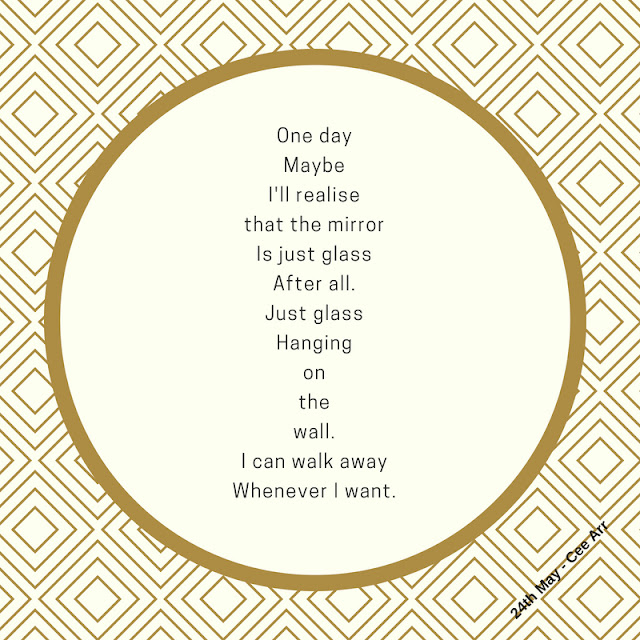 24th May/// One day/  Maybe/  I'll realise / that the mirror / Is just glass / After all. / Just glass / Hanging /on / the / wall. / I can walk away / Whenever I want.