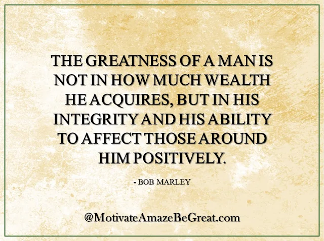 Inspirational Quotes About Life: "The greatness of a man is not in how much wealth he acquires, but in his integrity and his ability to affect those around him positively." - Bob Marley