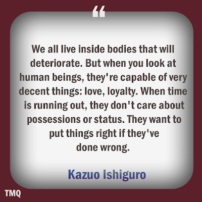 We all live inside bodies that will deteriorate. But when you look at human beings, they're capable of very decent things: love, loyalty. When time is running out, they don't care about possessions or status. They want to put things right if they've done wrong.  - Kazuo Ishiguro - daily quotes
