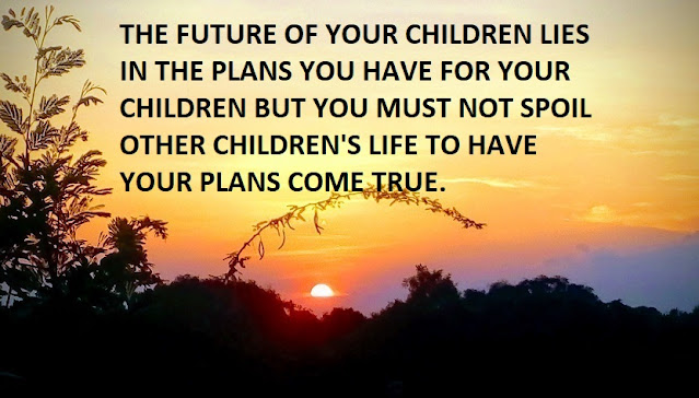 THE FUTURE OF YOUR CHILDREN LIES IN THE PLANS YOU HAVE FOR YOUR CHILDREN BUT YOU MUST NOT SPOIL OTHER CHILDREN'S LIFE TO HAVE YOUR PLANS COME TRUE.