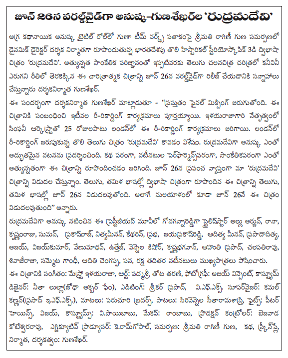  Team works under the title of the properties of the title role in the lead role, the dynamic director of the film, produced in association with the attributes of Mrs. raginii Historical forming India's first stereoscopic 3D bilingual film 'rudramadevi'. Although a number of rilijki final dates of the film on June 26, the film will be released worldwide. Telugu, Tamil bilingual film in both the movie is released on the same day. However if the June 26 release of the film in Malayalam. The film is currently in the final mixing. Ririkarding programs recently completed the film. London Symphony Orchestra, led by Ilayaraja ririkarding activities were held for 25 days. Ririkarding held in London, the first Telugu film 'rudramadevi' was the one. Rudramadevi studies is being prepared for release today, Amazon is citralapaine. Rudramadevi month, Amazon released next month avutundadanto very confident that the title of the results of the two images. Rudramadevilo is being played a major role, alongside Prabhas arm. Amazon in the film is more important than the relatively anuskaku rudramadevi. The two films are strongly believes that the title of her career taking a new turn.