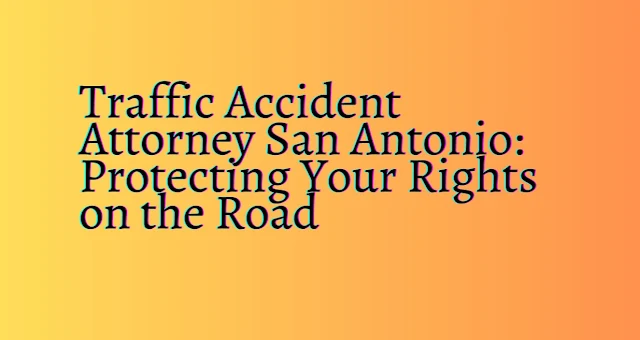 Traffic Accident Attorney San Antonio Protecting Your Rights on the Road