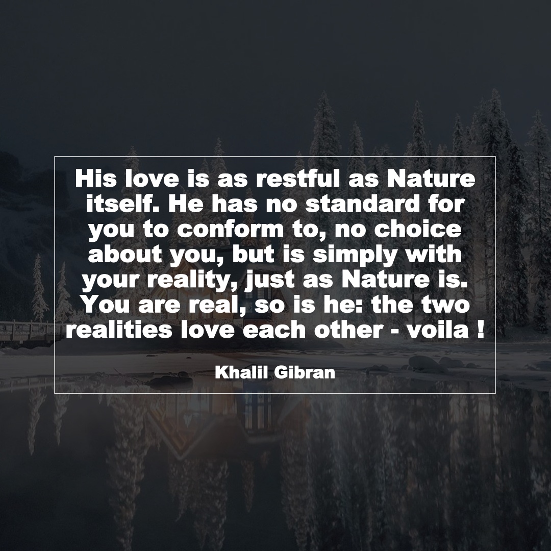 His love is as restful as Nature itself. He has no standard for you to conform to, no choice about you, but is simply with your reality, just as Nature is. You are real, so is he: the two realities love each other - voila ! (Khalil Gibran)