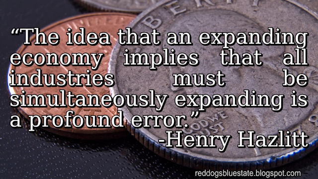 “The idea that an expanding economy implies that all industries must be simultaneously expanding is a profound error.” -Henry Hazlitt