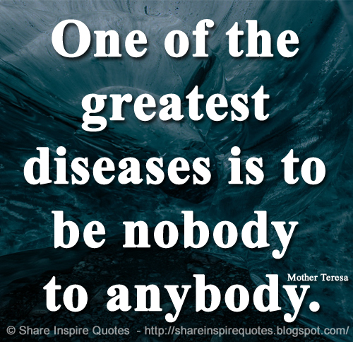 One of the greatest diseases is to be nobody to anybody. ~Mother Teresa