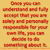 Once you can understand and fully accept that you are solely and personally responsible for your own life, you can decide to do something about it. 