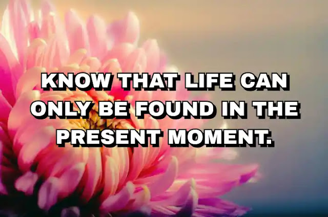 Know that life can only be found in the present moment.