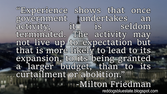 “Experience shows that once government undertakes an activity, it is seldom terminated. The activity may not live up to expectation but that is more likely to lead to its expansion, to its being granted a larger budget, than to its curtailment or abolition.” -Milton Friedman