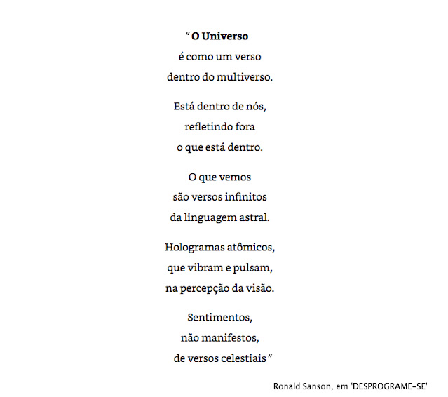 "O Universo  é como um verso  dentro do Multiverso.    Está dentro de nós,  refletindo fora  o que está dentro.    O que vemos  são versos infinitos  da linguagem astral.    Hologramas atômicos,  que vibram e pulsam,  na percepção da visão.    Sentimentos,  não manifestos,  de versos celestiais"    Ronald Sanson, em 'DESPROGRAME-SE'