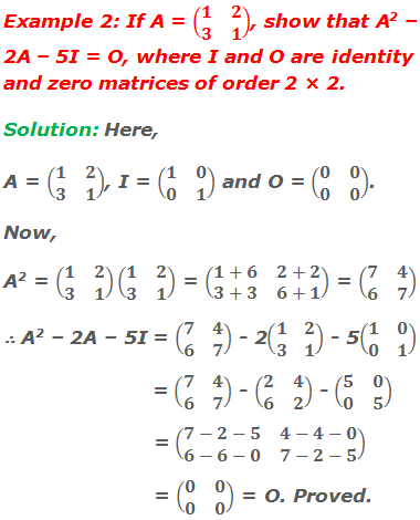 Example 2: If A = (■(1&2@3&1)), show that A2 – 2A – 5I = O, where I and O are identity and zero matrices of order 2 × 2. Solution: Here,  A = (■(1&2@3&1)), I = (■(1&0@0&1)) and O = (■(0&0@0&0)).  Now, A2 = (■(1&2@3&1))(■(1&2@3&1)) = (■(1+6&2+2@3+3&6+1)) = (■(7&4@6&7)) ∴ A2 – 2A – 5I = (■(7&4@6&7)) - 2(■(1&2@3&1)) - 5(■(1&0@0&1))                         = (■(7&4@6&7)) - (■(2&4@6&2)) - (■(5&0@0&5)) 	            = (■(7-2-5&4-4-0@6-6-0&7-2-5))                         = (■(0&0@0&0)) = O. Proved.