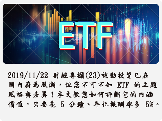 2019/11/22 財經專欄(23) 被動投資已在國內蔚為風潮，但您不可不知 ETF 的主題風格與差異！本文教您如何評斷 ETF 的內涵價值，只要花 5 分鐘、年化報酬率多 5%。