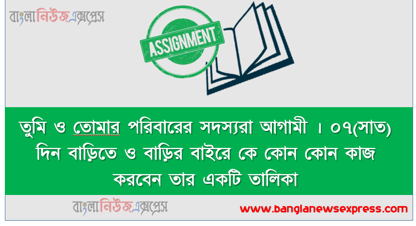তুমি ও তােমার পরিবারের সদস্যরা আগামী । ০৭(সাত) দিন বাড়িতে ও বাড়ির বাইরে কে কোন কোন কাজ করবেন তার একটি তালিকা প্রণয়ন করাে (নিচের নমুনা তালিকা অনুযায়ী)
