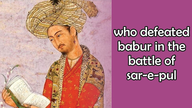who defeated babur in the battle of sar-e-pul, who defeated babur, who defeated babur in sar e pul, who defeated babur in india