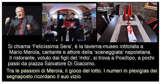 Si chiama ‘Felicissima Sera’, è la taverna-museo intitolata a Mario Merola, cantante e attore della ‘sceneggiata’ napoletana. Il ristorante, voluto dai figli del ‘mito’, si trova a Posillipo, a pochi passi da piazza Salvatore Di Giacomo.  il NUMERO del SEGNAPOSTO del TAVOLO RICORDA la PASSIONE di MARIO MEROLA per il GIOCO del LOTTO  Tra le passioni di Merola, il gioco del lotto. I numeri in plexiglas dei segnaposto ricordano il suo vizio