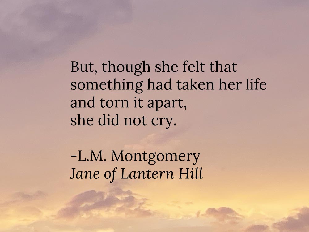A quote on loss by L.M. Montgomery from her novel Jane of Lantern Hill: But, though she felt that something had taken her life and torn it apart, she did not cry