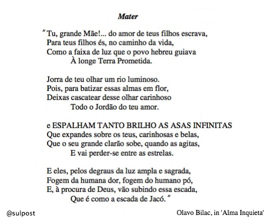 "Tu, grande Mãe! ... do amor de teus filhos escrava, Para teus filhos és, no caminho da vida, Como a faixa de luz que o povo hebreu guiava À longe Terra Prometida.  Jorra de teu olhar um rio luminoso. Pois, para batizar essas almas em flor, Deixas cascatear desse olhar carinhoso Todo o Jordão do teu amor.  e ESPALHAM TANTO BRILHO AS ASAS INFINITAS Que expandes sobre os teus, carinhosas e belas, Que o seu grande clarão sobe, quando as agitas, E vai perder-se entre as estrelas.  E eles, pelos degraus da luz ampla e sagrada, Fogem da humana dor, fogem do humano pó, E, à procura de Deus, vão subindo essa escada, Que é como a escada de Jacó." - Olavo Bilac