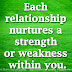 Each relationship nurtures a strength or weakness within you.    