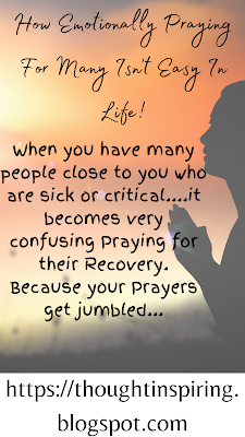 How Emotionally Praying For Many Isn't Easy In Life!   When you have many people close to you who are sick or critical....it becomes very confusing Praying for their recovery. Because your prayers get jumbled, when praying for a particular person suddenly you begin to think of one of the others and you no longer know if what your prayer for person X applies to Y or Z. But in the end you just pray.... and generally God would know what's in your heart, and act accordingly!    Do keep the ball of Positivity Rolling... Thank you.   https://thoughtinspiring.blogspot.com