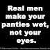 Real men make your panties wet, not your eyes.