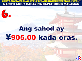 JAPAN has started hiring Filipino Housekeepers (household workers), but only for certain strategic economic zones (starting in KANAGAWA and OSAKA prefectures).   Currently,there are only 2 licensed Philippine agencies with approved job orders for Filipino housekeepers issued by the POEA, (Magsaysay and Studio Kay International Corp.)  Therefore, be wary of unlicensed recruiters, travel agents, consultancy firms, training centers which might be promising moon & stars, relative to this opportunity. Beware! They are not authorized to recruit and deploy workers for Japan.        If you are applying for housekeeping jobs for Japan, here are 7 things you need to know:      1) NO Placement fee.     2) Training fee (Japanese language, culture, values) here, and in Japan, is @ NO cost to selected/hired workers    3) Maximum 3 years contract.   7 THINGS TO KNOW WHEN APPLYING FOR HOUSEKEEPING JOB IN JAPAN  4) LIVE-OUT arrangement (dorm or staffhouse provided by Japanese Accepting Org.)        5) flexible work hours, with guaranteed 35 paid hours per week, and 1 day off weekly.           6) JPY905/hour as salary.        7) Statutory deductions in Japan, are deducted from salary:  ~ applicable taxes & insurances ~ housing expenses  ~ utilities  Refrain from doing transactions from any recruitment agencies with policies not compliant with the abovementioned terms and conditions. Be smart! Do not be  a victim.  Source: Memo Circular issued & EC for Housekeepers approved by POEA last year