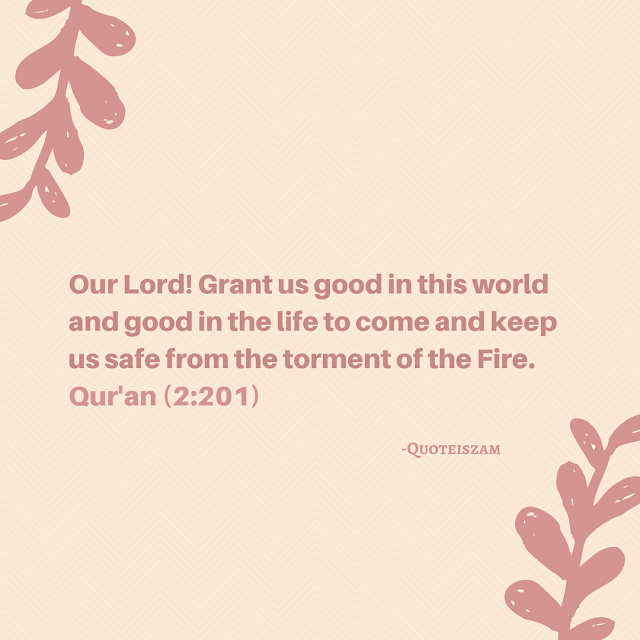 Our Lord! Grant us good in this world and good in the life to come and keep us safe from the torment of the Fire. Quran [2:201]