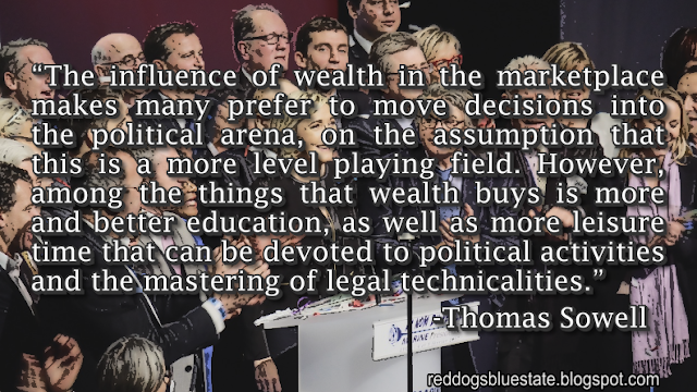 “The influence of wealth in the marketplace makes many prefer to move decisions into the political arena, on the assumption that this is a more level playing field. However, among the things that wealth buys is more and better education, as well as more leisure time that can be devoted to political activities and the mastering of legal technicalities.” -Thomas Sowell