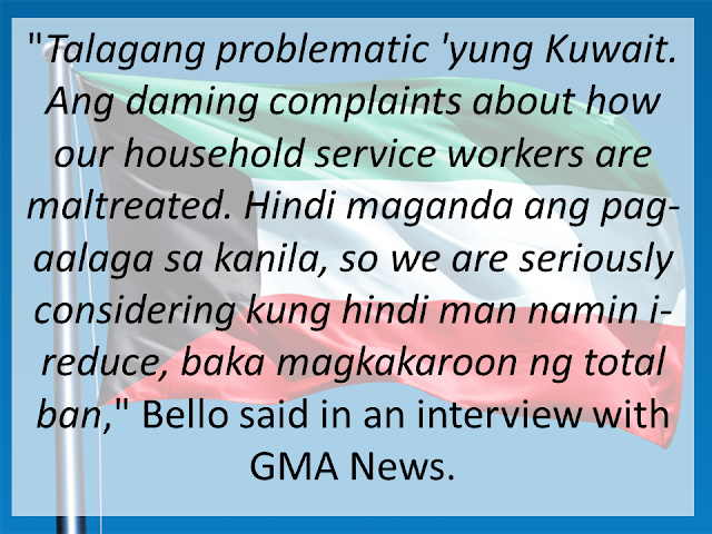 Following disturbing reports of maltreatment by employers, the Philippines may send less Household Service Workers out to Kuwait—if not a total ban in the country, according to Labor Secretary Silvestre H. Bello III. "Talagang problematic 'yung Kuwait eh. Ang daming complaints about how our HSW [household service workers] are maltreated. Hindi maganda ang pag-aalaga sa kanila, so we are seriously considering kung hindi man namin i-reduce, baka magkakaroon ng total ban," Bello said in an interview with GMA News <IMAGE> This follows a very similar statement made during the President's state visit to Saudi Arabia. Amid incidents of abuses committed by employers and recruiters alike, the Labor Secretary said the Philippine government is seriously considering a ban on the deployment of domestic helpers to Saudi Arabia. Bello – who is with the entourage of President Rodrigo Duterte – said he had tasked labor attaches to strictly monitor the situation of OFWs already in the Middle East. He said labor attaches had been warned they would be replaced if they should fail to report incidents of abuses against Filipino workers, including domestic helpers. <IMAGE> As for implementation of the plan, Secretary Bello is expecting a delay because the government does not want to make it seem like a "retaliatory move." "Napag-isipan naman namin na 'pag ginawa namin 'yun, baka isipin ng Kuwaiti government na retaliatory move ito so medyo pinapatagal namin, para sa ganon na hindi ganon ang magiging impression nila" he said. It is not surprising to see images of cruelty in the Middle East. Many reports of foreign workers abused, raped or killed are heard of on a weekly basis. Many believe that the numbers are far more than what is being reported due in fact to the strict cultural practices in the said countries. A recent video, seen above, is a good example of abuse in the Middle East. It shows a foreign household worker, believed to be Ethiopian, dangling from the window of their apartment. Employers are notoriously known to require any task from their workers, regardless of dangers. The worker is believed to be cleaning the window of their 7th floor apartment before she fell. The video was taken by her employer no less, instead of helping the poor lady.