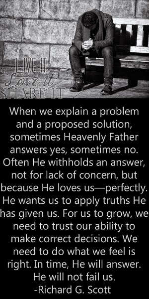 When we explain a problem and a proposed solution, sometimes Heavenly Father answers yes, sometimes no. Often He withholds an answer, not for lack of concern, but because He loves us—perfectly. He wants us to apply truths He has given us. For us to grow, we need to trust our ability to make correct decisions. We need to do what we feel is right. In time, He will answer. He will not fail us. - Richard G. Scott