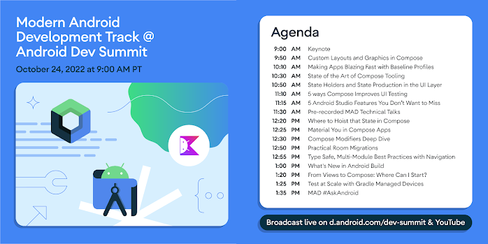 Modern Android Development Track @ Android Dev Summit October 24, 2022 at 9:00 AM PT Agenda 9:00 AM Keynote, 9:50 AM Custom Layouts and Graphics in Compose, 10:10 AM Making Apps Blazing Fast with Baseline Profiles, 10:30 State of the Art of Compose Tooling, 10:50 State Holders and State Production in the UI Layer, 11:10 AM 5 ways Compose Improves UI Testing, 11:15 AM 5 Android Studio Features You Don't Want to Miss, 11:30 AM Pre-recorded MAD Technical Talks, 12:20 PM Where to Hoist that State in Compose, 12:25 PM Material You in Compose Apps, 12:30 PM PM Compose Modifiers Deep Dive, 12:50 Practical Room Migrations, 12:55 PM Type Safe, Multi-Module Best Practices with Navigation, 1:00 PM What's New in Android Build, 1:20 PM From Views to Compose: Where Can I Start?, 1:25 PM Test at Scale with Gradle Managed Devices, 1:35 PM MAD #AskAndroid. Broadcast live on d.android.com/dev-summit & YouTube.