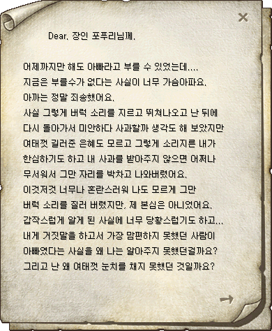 Dear. 장인 포푸리님께.  어제까지만 해도 아빠라고 부를 수 있었는데.... 지금은 부를수가 없다는 사실이 너무 가슴아파요. 아까는 정말 죄송했어요. 사실 그렇게 버럭 소리를 지르고 뛰쳐나오고 난 뒤에 다시 돌아가서 미안하다 사과할까 생각도 해 보았지만 여태껏 길러준 은혜도 모르고 그렇게 소리지른 내가 한심하기도 하고 내 사과를 받아주지 않으면 어쩌나 무서워서 그만 자리를 박차고 나와버렸어요. 이것저것 너무나 혼란스러워 나도 모르게 그만 버럭 소리를 질러 버렸지만, 제 본심은 아니었어요. 갑작스럽게 알게 된 사실에 너무 당황스럽기도 하고... 내게 거짓말을 하고서 가장 맘편하지 못했던 사람이 아빠였다는 사실을 왜 나는 알아주지 못했던걸까요? 그리고 난 왜 여태껏 눈치를 채지 못했던 것일까요?