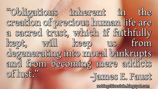 “Obligations inherent in the creation of precious human life are a sacred trust, which if faithfully kept, will keep us from degenerating into moral bankrupts and from becoming mere addicts of lust.” -James E. Faust