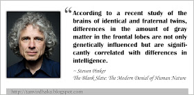 “According to a recent study of the brains of identical and fraternal twins, differences in the amount of gray matter in the frontal lobes are not only genetically influenced but are significantly correlated with differences in intelligence.” ~ Steven Pinker, The Blank Slate: The Modern Denial of Human Nature (2002)