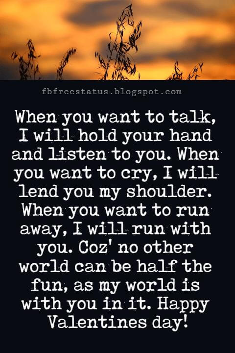 Valentines Day Messages For Friends, When you want to talk, I will hold your hand and listen to you. When you want to cry, I will lend you my shoulder. When you want to run away, I will run with you. Coz' no other world can be half the fun, as my world is with you in it. Happy Valentines day!