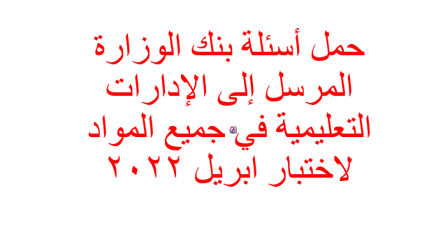 حمل أسئلة بنك الوزارة المرسل إلى الإدارات التعليمية في جميع المواد لاختبار ابريل 2022