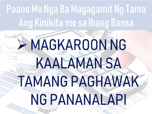 An overseas Filipino worker (OFW) who chose to work abroad does not mean that they want to keep working there away from their family for the rest of their lives. Even if they want to work there forever, it simply will never happen. Time will eventually come that you may need to go back to your country. It is either by your own will or due to inevitable circumstances in your host country.  In such cases, you need to make the most out of what you are earning while you still can. As early as now, you need to think about having an alternative where you can have a sustainable income where you can outsource the needs of your family should you decide to go back home for good. It could be an investment or a business venture which you can start while you are still working abroad or from the funds which you can get from your end of service benefits and savings abroad.      Advertisement  In this article, we would like to share with you some tips on how to maximize what you are earning abroad instead of spending it on things which are temporary and would render you broke.     Ads   How would you really make the most out of your earnings abroad?     Remember the very reason why you decided to work abroad.    In all nationality of expatriates abroad, OFWs are far different that if you asked them about the reason why they decided to work abroad, while the other nationalities will answer "for me", OFWs will say "for my family".  Having this in mind, they work hard, regardless of sleepless nights, regardless of hardships, they will do it so that they can send money for their family. However, some OFWs get overwhelmed by what they can earn and seem to forget about this, uncontrollingly indulge themselves in material things which they think they are deprived of. Yes, everyone deserves to be happy and has a right to enjoy what they have but not to the extent of overspending without thinking about the future.   Guard yourself and always go back to the reason why you are working hard in a foreign land away from your loved ones.      Be financially literate  A sad fact that one out of ten OFWs is financially broke and eight out ten of them return home without any savings. It is because of a lack of financial literacy.  Financial literacy can be obtained by attending seminars conducted by various non-government organizations (NGOs), Filipino community groups in your host country, reading books written by financial gurus and through watching videos and reading articles about it. We now have different ways of learning about how to handle our finances well.    Have an investment    Starting an investment as early as possible while you are still working abroad would be a wise choice. It will ensure a stable income generating medium to provide for your family. To have more idea about investing and stay away from scammers click here.  For list of possible investments read it here.    Stay Healthy    Health is wealth indeed especially if you are an OFW who is working abroad. Before investing in anything, we need to invest in taking care of our body and keeping it healthy.    You would not want to spend your money paying hospital bills than sending it to your family or putting it in a more productive investment.    Get An Insurance Policy    Getting yourself insured is a wise move that can make you and your family secured should any incident happen to you especially if you are the only breadwinner in the family. At least they would have financial security should anything happen to you.        Ads  Working overseas gives all OFWs a chance to earn more than we can earn back in our country but it will not last forever. We need to be wise and prepare for the greater future which will come sooner than we expected. The key is being wise and ready so that we will not remain broke when we decided to go back to our family back home.     Filed under overseas Filipino worker, work abroad, sustainable alternative, income, investment, business venture, end of service benefits, savings