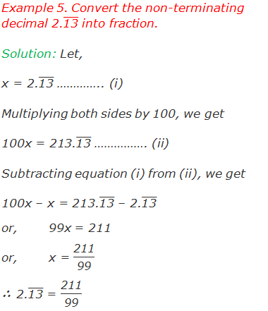 Example 5. Convert the non-terminating decimal 2.("13" ) ̅ into fraction. Solution: Let, x = 2.("13" ) ̅ ………….. (i) Multiplying both sides by 100, we get 100x = 213.("13" ) ̅ ……………. (ii) Subtracting equation (i) from (ii), we get 100x – x = 213.("13" ) ̅ – 2.("13" ) ̅ or,	99x = 211 or,	x = "211" /"99"  ∴ 2.("13" ) ̅ = "211" /"99"