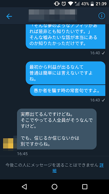 コガ:「そんな夢のようなアフィリがあれば是非とも知りたいです。」そんな嘘みたいな話が本当にあるのか知りたかっただけです。最初から利益が出るなんて普通は簡単には言えないですよね。愚か者を騙す時の常套句ですよ。 相手:実際出てるんですけどね。そこでやってる人全員がそうなんですけど。でも、信じるか信じないかは別ですからね。