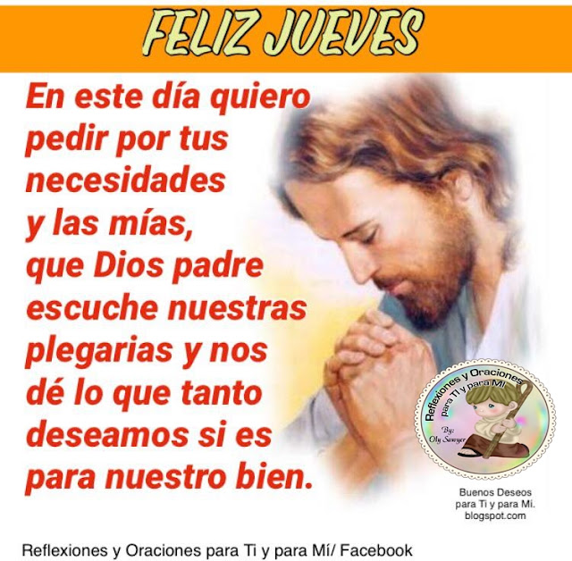 FELIZ JUEVES    En este día quiero pedir  por tus necesidades y las mías,  que Dios Padre escuche nuestras plegarias  y nos dé lo que tanto deseamos  si es para nuestro bien.