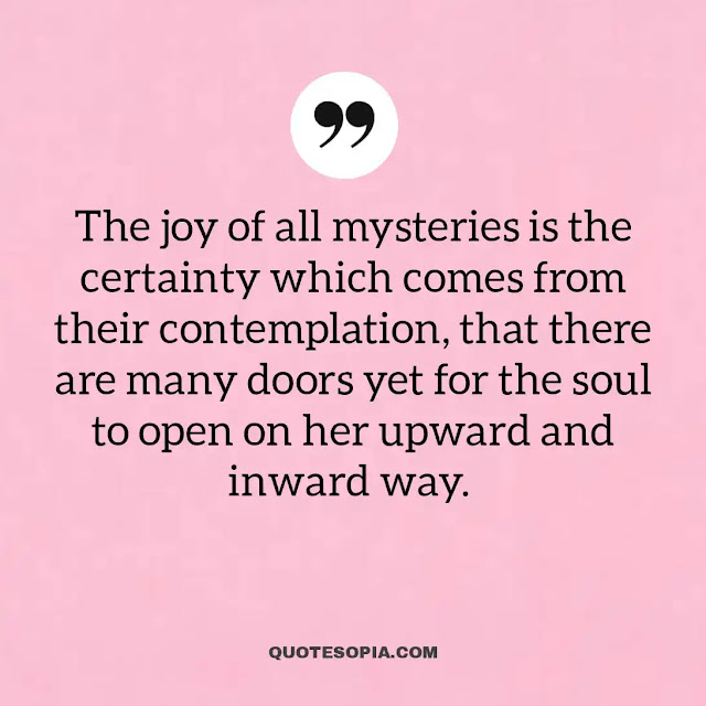 "The joy of all mysteries is the certainty which comes from their contemplation, that there are many doors yet for the soul to open on her upward and inward way." ~ A. C. Benson