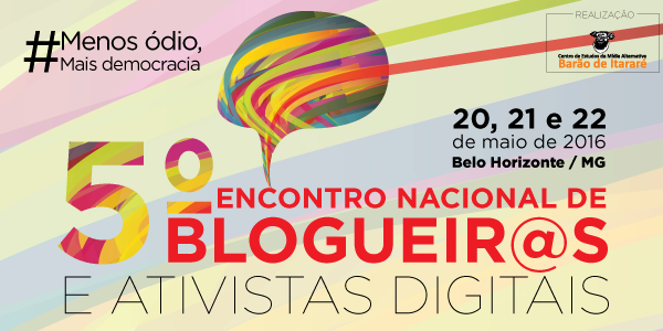 Estão abertas as inscrições para o #5BlogProg - 5º Encontro Nacional de Blogueiros e Ativistas Digitais, que neste ano de 2016 acontecerá na cidade de Belo Horizonte (MG), entre os dias 20 e 22 de maio. O mote da quinta edição é #MenosÓdioMaisDemocracia. A programação detalhada e o local do evento serão divulgados em breve.
Na sexta-feira, o tema a ser debatido são os desafios da democratização da cultura e da mídia. No sábado, as forças políticas e a democratização da comunicação estarão em pauta, seguidos de discussão sobre mídia e democracia no continente. Também estão planejadas rodas de conversas sobre experiências e desafios do ativismo digital. À noite, haverá atividade cultural. No domingo, dia que encerra o #5BlogProg, os estados farão relatos de suas reuniões e será aprovada a carta do Encontro.