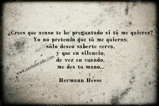 "¿Crees que acaso te he preguntado si tú me quieres? Yo no pretendo que tú me quieras; sólo deseo saberte cerca, y que en silencio, de vez en cuando, me des tu mano..." Hermann Hesse