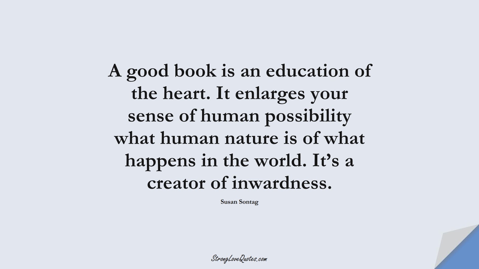 A good book is an education of the heart. It enlarges your sense of human possibility what human nature is of what happens in the world. It’s a creator of inwardness. (Susan Sontag);  #EducationQuotes